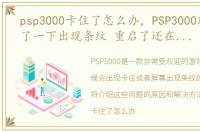 psp3000卡住了怎么办，PSP3000玩游戏卡了一下出现条纹 重启了还在屏幕上是怎么回事