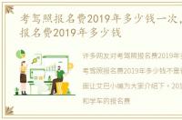 考驾照报名费2019年多少钱一次，考驾照报名费2019年多少钱