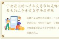 宁波最大的二手车交易市场是哪个，宁波最大的二手车交易市场在哪里