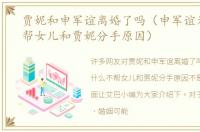 贾妮和申军谊离婚了吗（申军谊为什么不帮女儿和贾妮分手原因）