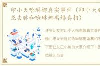 印小天哈琳娜真实事件（印小天骗婚门来龙去脉和哈琳娜离婚真相）