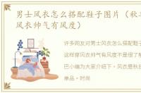 男士风衣怎么搭配鞋子图片（秋季这样穿风衣帅气有风度）