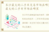 长沙最大的二手车交易市场在哪里，长沙最大的二手车市场在哪里