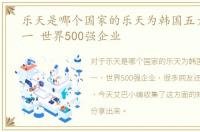 乐天是哪个国家的乐天为韩国五大集团之一 世界500强企业