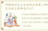 神雕侠侣古天乐版的主题曲（神雕侠侣古天乐版主题曲是什么）
