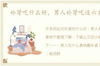 补肾吃什么好，男人补肾吃这六类食物