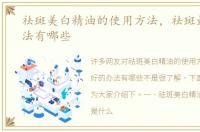 祛斑美白精油的使用方法，祛斑最好的办法有哪些