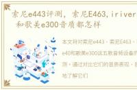 索尼e443评测，索尼E463,irivere300,e40 和歌美e300音质都怎样