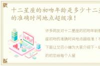 十二星座的初吻年龄是多少十二星座初吻的准确时间地点超级准！