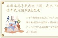 车载高德导航怎么下载，怎么下载最新高德车载地图到U盘里面
