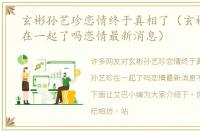 玄彬孙艺珍恋情终于真相了（玄彬孙艺珍在一起了吗恋情最新消息）