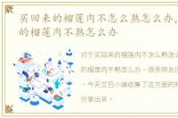 买回来的榴莲肉不怎么熟怎么办，买回来的榴莲肉不熟怎么办