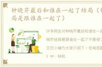 钟晓芹最后和谁在一起了结局（钟晓芹结局是跟谁在一起了）