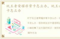 玩王者荣耀非常卡怎么办，玩王者荣耀很卡怎么办