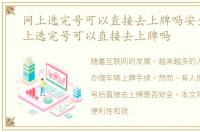 网上选完号可以直接去上牌吗安全吗，网上选完号可以直接去上牌吗