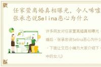 任家萱离婚真相曝光，令人唏嘘离婚后，张承忠说Selina恶心为什么