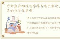 方向盘异响吱吱摩擦音怎么解决，方向盘异响吱吱摩擦音