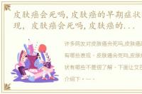 皮肤癌会死吗,皮肤癌的早期症状有哪些表现，皮肤癌会死吗,皮肤癌的早期症状有哪些