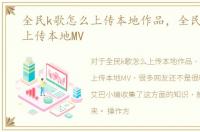 全民k歌怎么上传本地作品，全民k歌怎么上传本地MV