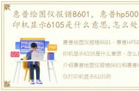 惠普绘图仪报错8601，惠普hp500绘图仪打印机显示6105是什么意思,怎么处理