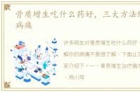 骨质增生吃什么药好，三大方法缓解你的病痛