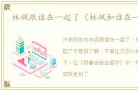 林飒跟谁在一起了（林飒和谁在一起了）