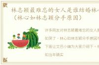 林志颖最难忘的女人是谁结婚林心如哭了（林心如林志颖分手原因）