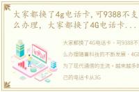 大家都换了4g电话卡,可9388不支持4g该怎么办理，大家都换了4G电话卡,可9388不支持4G该怎么办