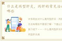 什么是丙型肝炎，丙肝的常见治疗方法有哪些