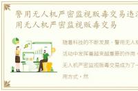 警用无人机严密监视贩毒交易违法吗，警用无人机严密监视贩毒交易