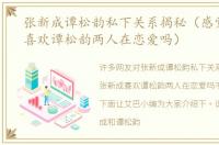 张新成谭松韵私下关系揭秘（感觉张新成喜欢谭松韵两人在恋爱吗）