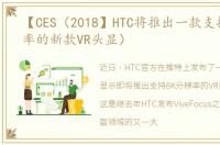 【CES（2018】HTC将推出一款支持8K分辨率的新款VR头显）