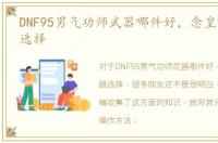 DNF95男气功师武器哪件好，念皇哈林武器选择