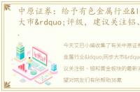 中原证券：给予有色金属行业“同步大市”评级，建议关注铝、钼和黄金板块