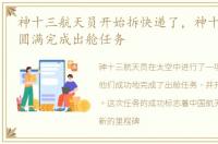 神十三航天员开始拆快递了，神十三航天员圆满完成出舱任务