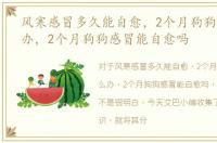 风寒感冒多久能自愈，2个月狗狗感冒怎么办，2个月狗狗感冒能自愈吗