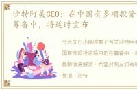 沙特阿美CEO：在中国有多项投资项目正在筹备中，将适时宣布