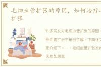 毛细血管扩张的原因，如何治疗毛细血管扩张