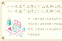 六一儿童节送孩子什么礼物比较好?男孩，六一儿童节送孩子什么礼物比较好