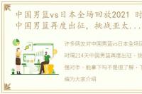 中国男篮vs日本全场回放2021 时隔214天中国男篮再度出征，挑战亚太区最强对手，能拿下吗