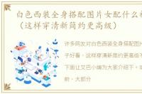 白色西装全身搭配图片女配什么裤子好看（这样穿清新简约更高级）
