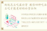 枸杞怎么吃最补肾 教你四种吃法，枸杞怎么吃才能更好的补肾壮阳