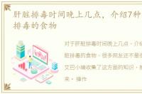 肝脏排毒时间晚上几点，介绍7种有助肝脏排毒的食物