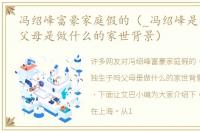 冯绍峰富豪家庭假的（_冯绍峰是独生子吗父母是做什么的家世背景）