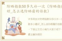 防晒指数50多久补一次（防晒指数多少最好_怎么选防晒霜的倍数）