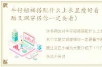 牛仔短裤搭配什么上衣显瘦好看（五个又酷又飒穿搭你一定要看）