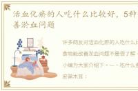 活血化瘀的人吃什么比较好，5种食物能改善淤血问题