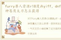 furry兽人资源r18漫画yiff，dnf兽人守护神苍鹰太刀怎么获得
