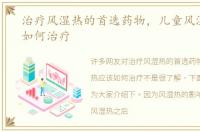 治疗风湿热的首选药物，儿童风湿热应该如何治疗