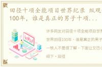 田径十项全能项目世界纪录 纵观世界田径100年，谁是真正的男子十项全能第一铁人